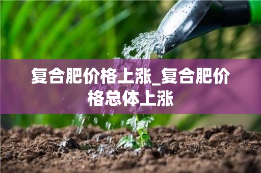 复合肥价格上涨_复合肥价格总体上涨