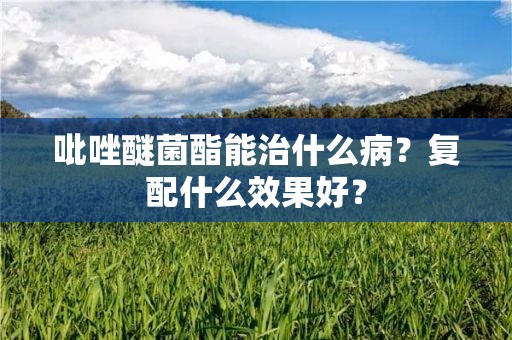 吡唑醚菌酯能治什么病？复配什么效果好？